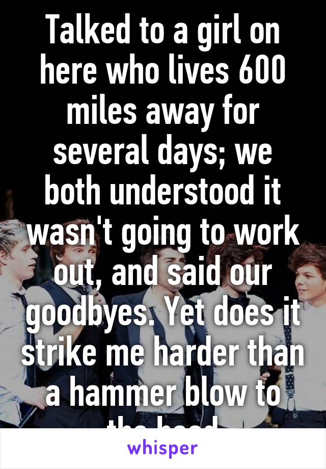 Talked to a girl on here who lives 600 miles away for several days; we both understood it wasn't going to work out, and said our goodbyes. Yet does it strike me harder than a hammer blow to the head