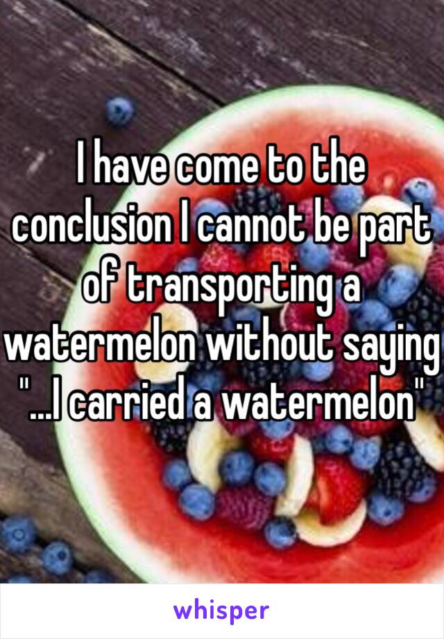 I have come to the conclusion I cannot be part of transporting a watermelon without saying "...I carried a watermelon"