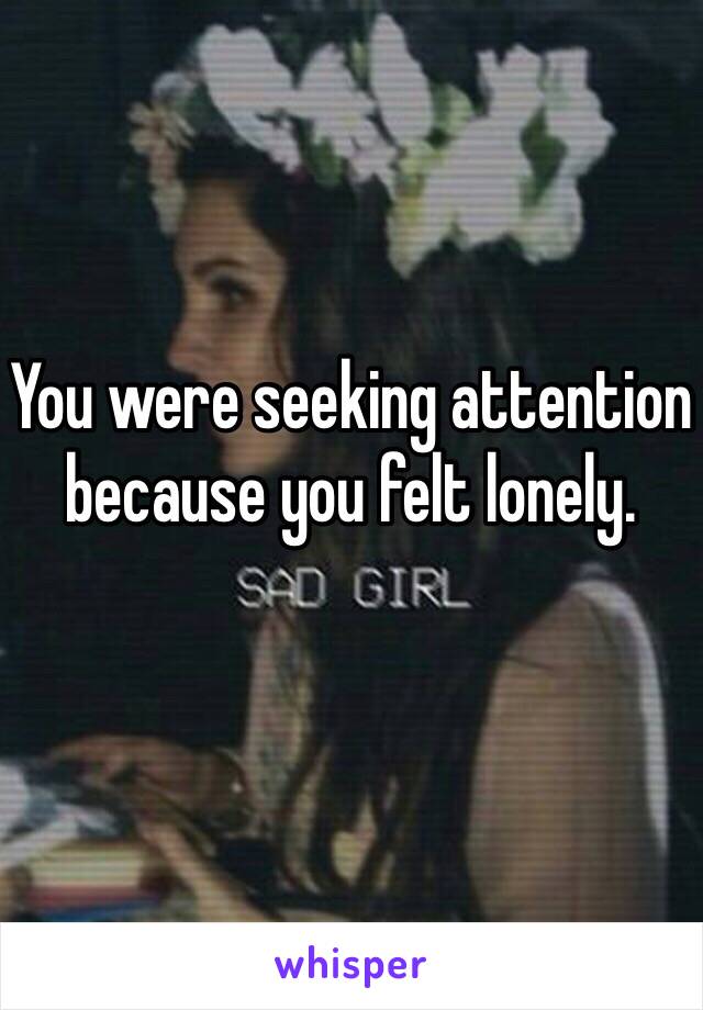 You were seeking attention because you felt lonely. 