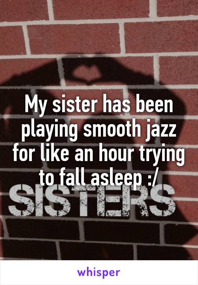 My sister has been playing smooth jazz for like an hour trying to fall asleep :/