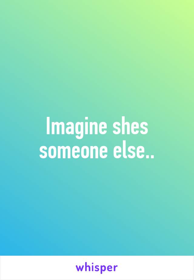 Imagine shes someone else..