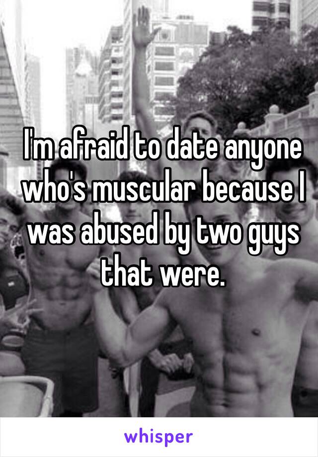 I'm afraid to date anyone who's muscular because I was abused by two guys that were. 