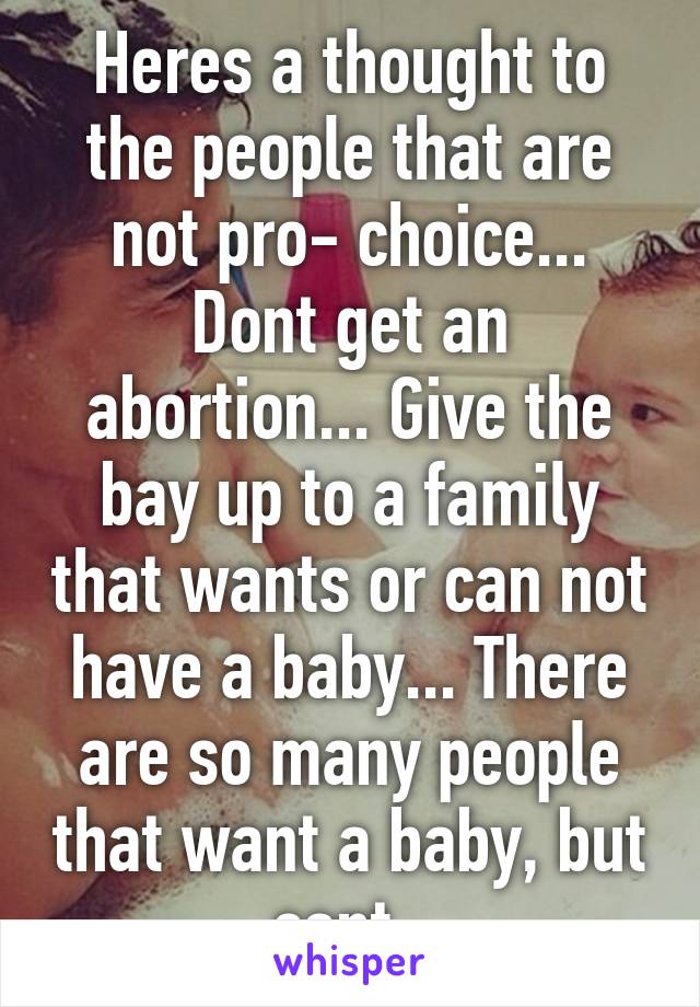 Heres a thought to the people that are not pro- choice... Dont get an abortion... Give the bay up to a family that wants or can not have a baby... There are so many people that want a baby, but cant..