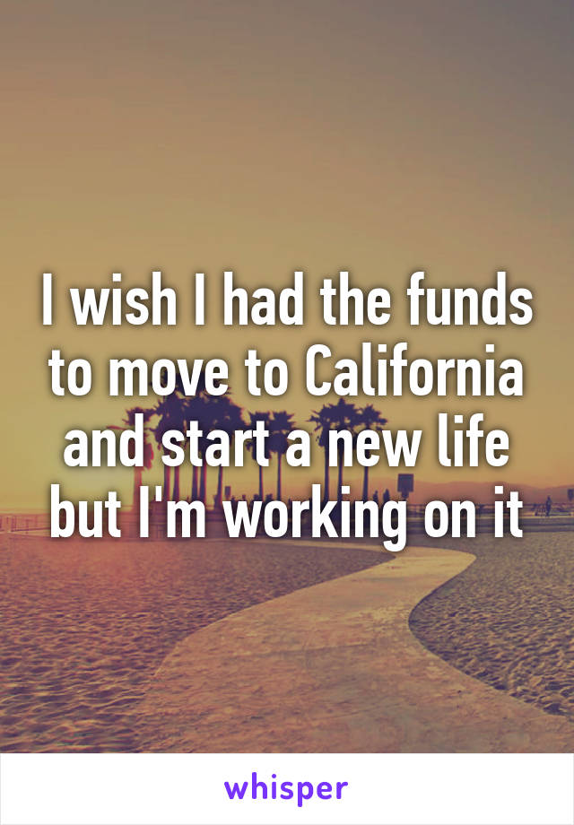 I wish I had the funds to move to California and start a new life but I'm working on it