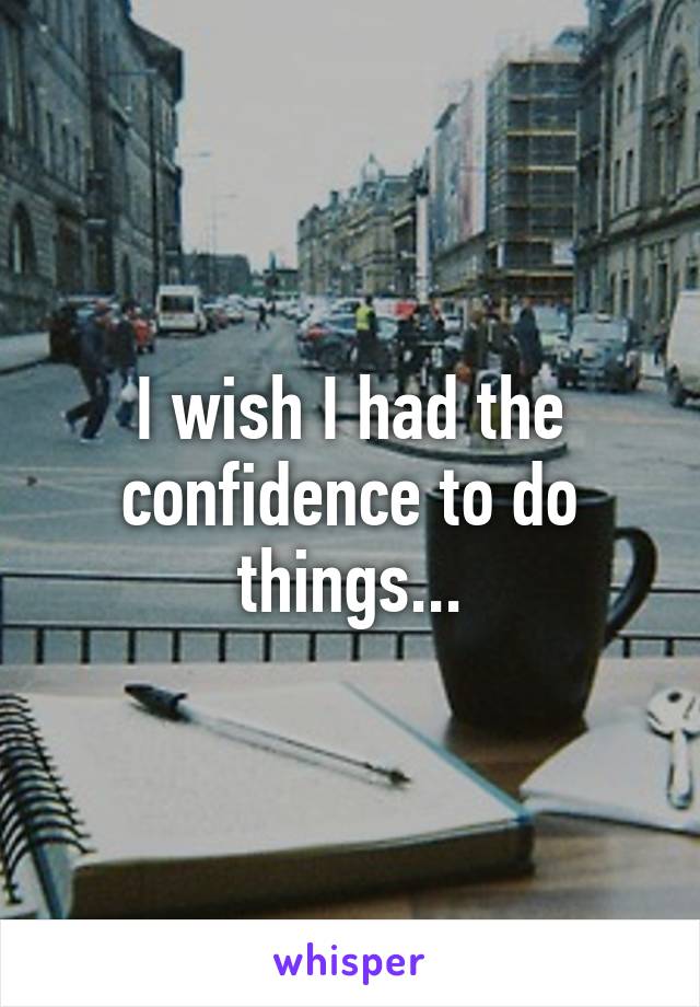 I wish I had the confidence to do things...