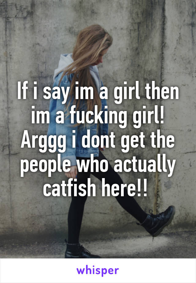 If i say im a girl then im a fucking girl! Arggg i dont get the people who actually catfish here!! 