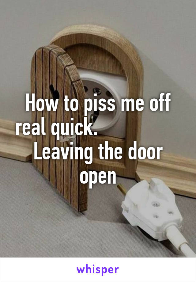 How to piss me off real quick.                  Leaving the door open