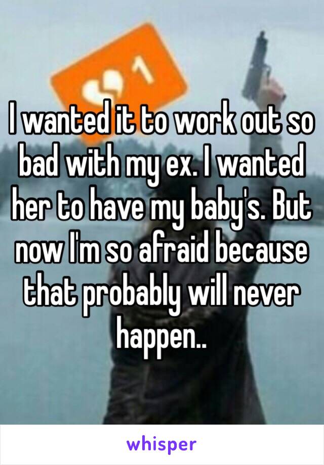 I wanted it to work out so bad with my ex. I wanted her to have my baby's. But now I'm so afraid because that probably will never happen..