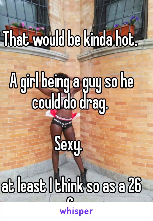 That would be kinda hot. 

A girl being a guy so he could do drag.  

Sexy.  

at least I think so as a 26 f. 