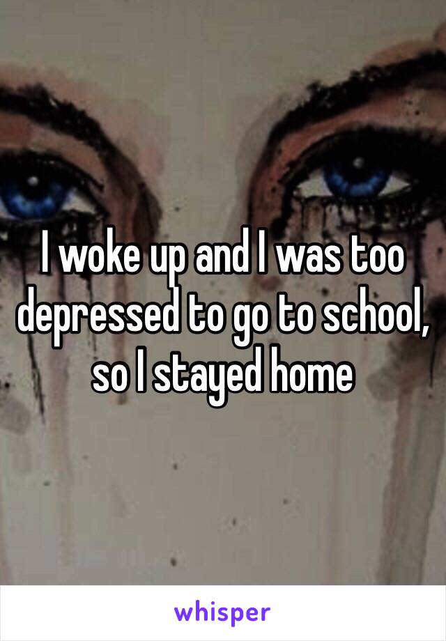 I woke up and I was too depressed to go to school, so I stayed home 