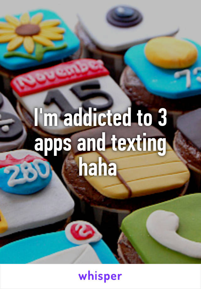 I'm addicted to 3 apps and texting haha 