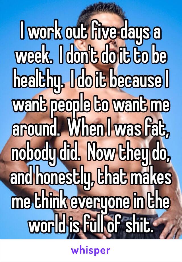 I work out five days a week.  I don't do it to be healthy.  I do it because I want people to want me around.  When I was fat, nobody did.  Now they do, and honestly, that makes me think everyone in the world is full of shit.  