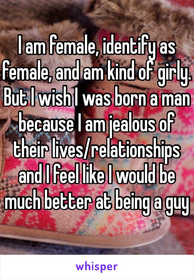 I am female, identify as female, and am kind of girly. 
But I wish I was born a man because I am jealous of their lives/relationships and I feel like I would be much better at being a guy