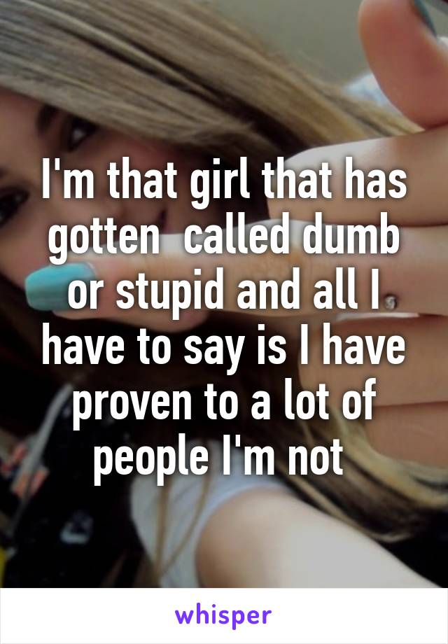 I'm that girl that has gotten  called dumb or stupid and all I have to say is I have proven to a lot of people I'm not 