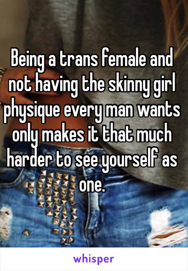 Being a trans female and not having the skinny girl physique every man wants only makes it that much harder to see yourself as one. 