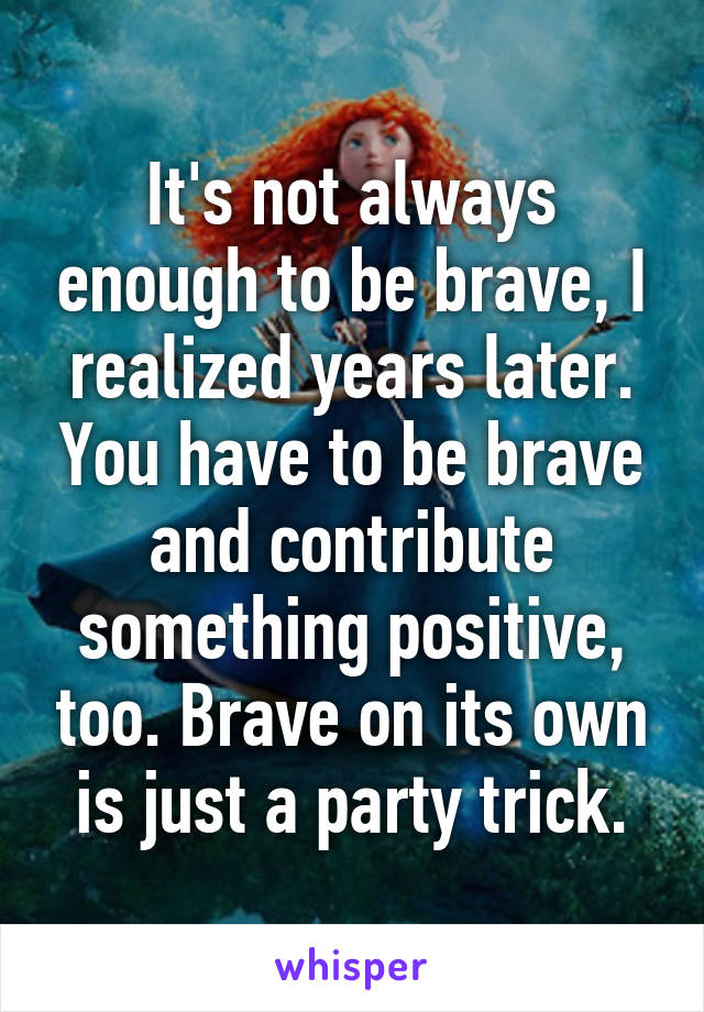 It's not always enough to be brave, I realized years later. You have to be brave and contribute something positive, too. Brave on its own is just a party trick.