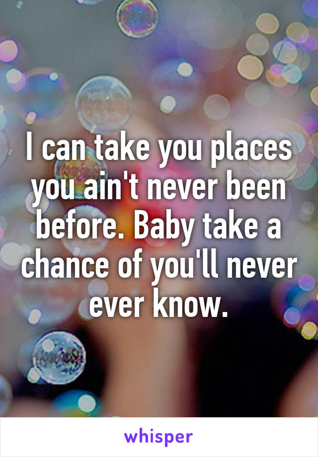 I can take you places you ain't never been before. Baby take a chance of you'll never ever know.