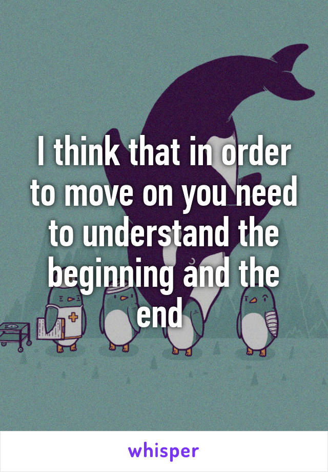 I think that in order to move on you need to understand the beginning and the end 