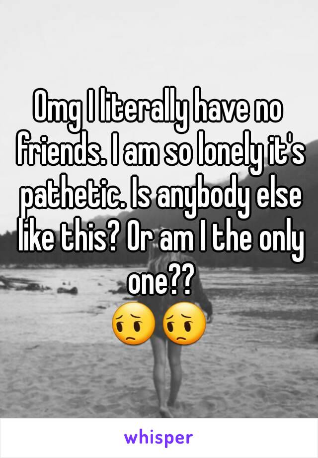 Omg I literally have no friends. I am so lonely it's pathetic. Is anybody else like this? Or am I the only one??
😔😔