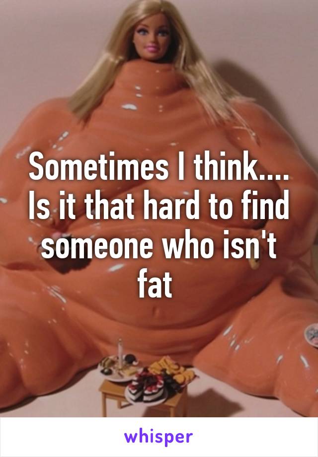 Sometimes I think.... Is it that hard to find someone who isn't fat 