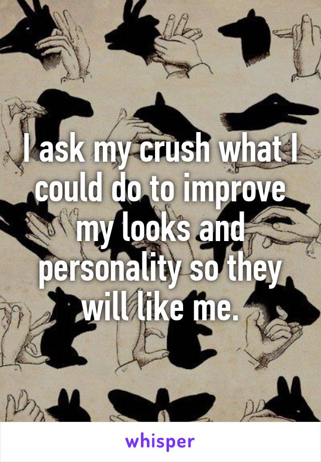 I ask my crush what I could do to improve my looks and personality so they will like me.