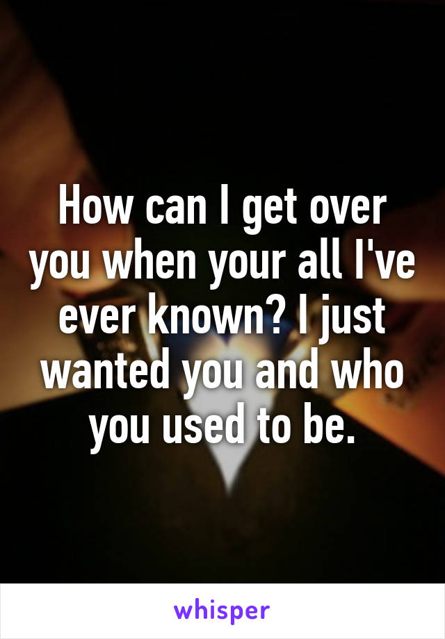 How can I get over you when your all I've ever known? I just wanted you and who you used to be.