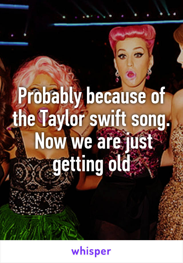 Probably because of the Taylor swift song.  Now we are just getting old