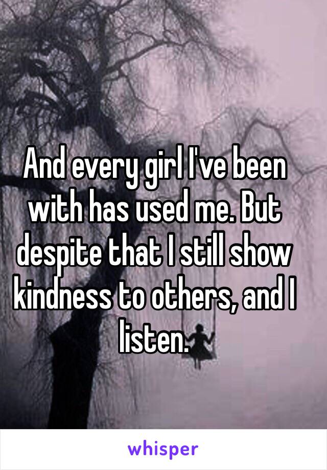 And every girl I've been with has used me. But despite that I still show kindness to others, and I listen.