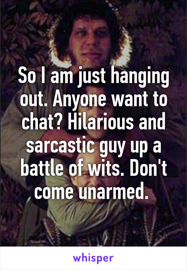 So I am just hanging out. Anyone want to chat? Hilarious and sarcastic guy up a battle of wits. Don't come unarmed. 