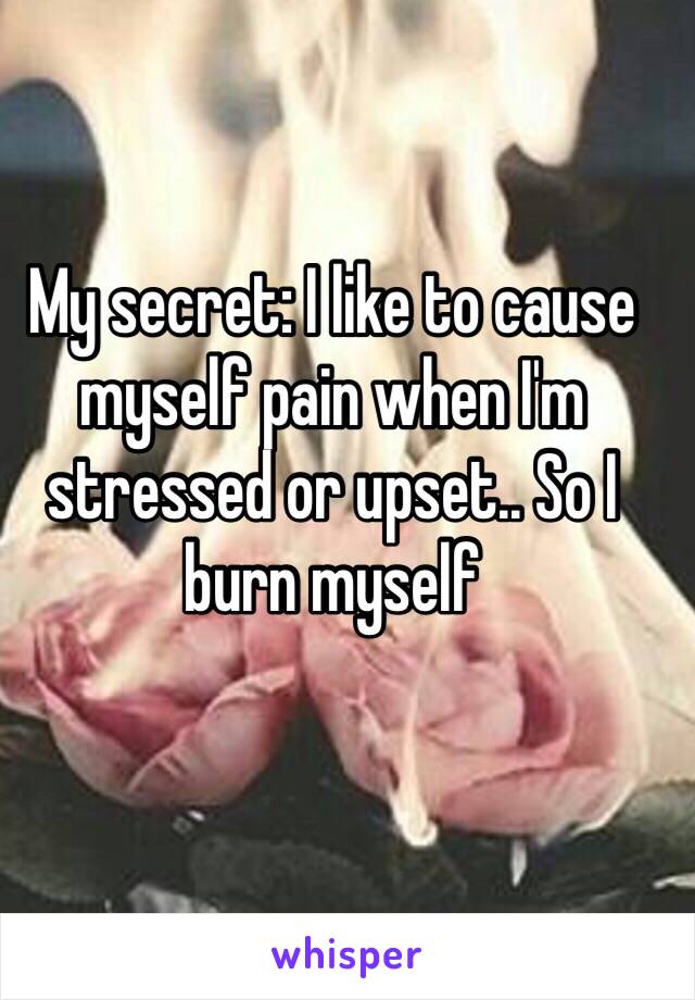 My secret: I like to cause myself pain when I'm stressed or upset.. So I burn myself