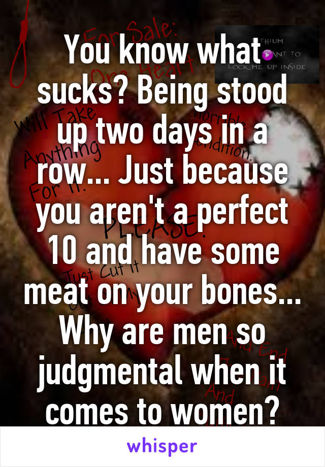 You know what sucks? Being stood up two days in a row... Just because you aren't a perfect 10 and have some meat on your bones... Why are men so judgmental when it comes to women?