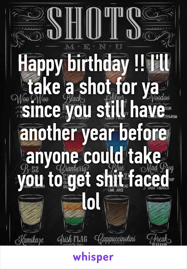 Happy birthday !! I'll take a shot for ya since you still have another year before anyone could take you to get shit faced lol 