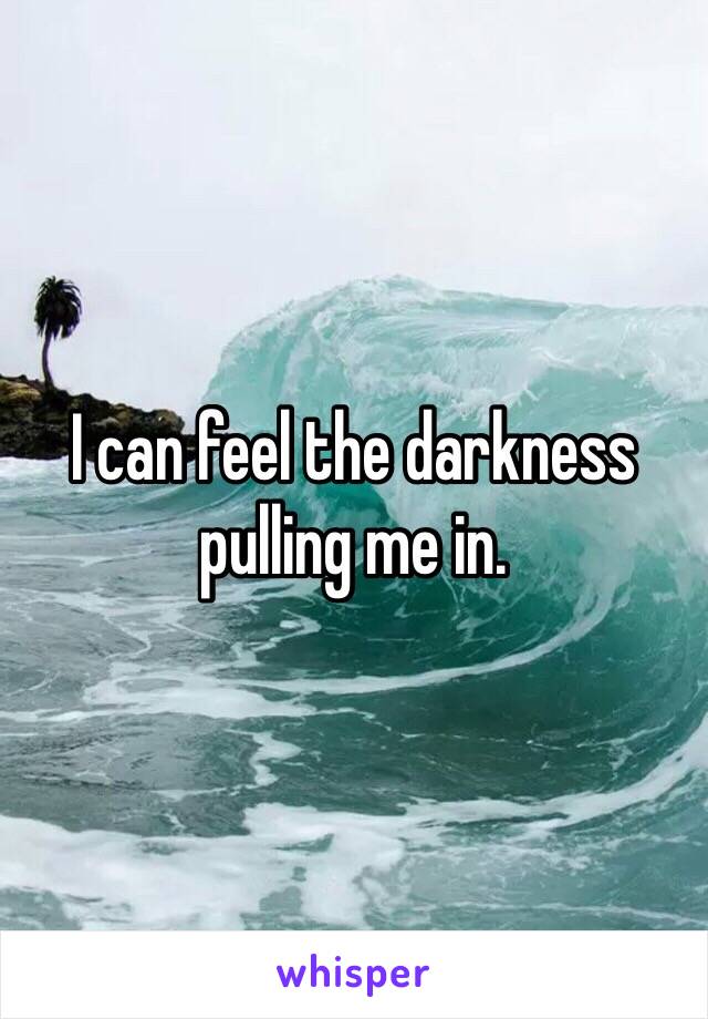 I can feel the darkness pulling me in. 