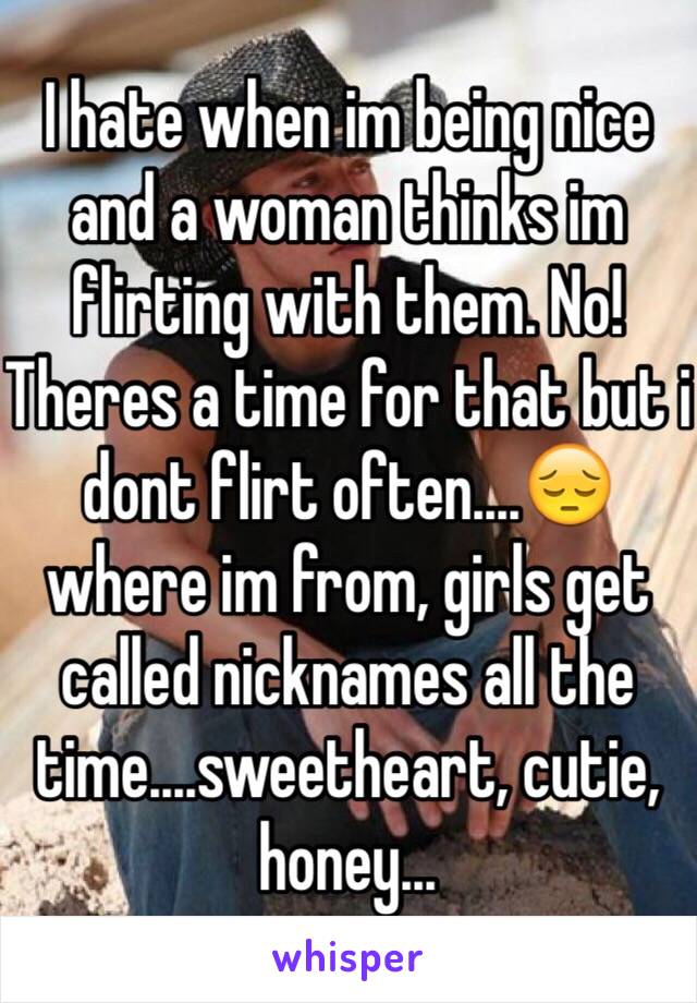 I hate when im being nice and a woman thinks im flirting with them. No! Theres a time for that but i dont flirt often....😔 where im from, girls get called nicknames all the time....sweetheart, cutie, honey...