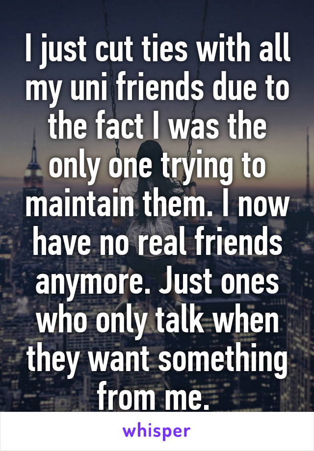 I just cut ties with all my uni friends due to the fact I was the only one trying to maintain them. I now have no real friends anymore. Just ones who only talk when they want something from me. 