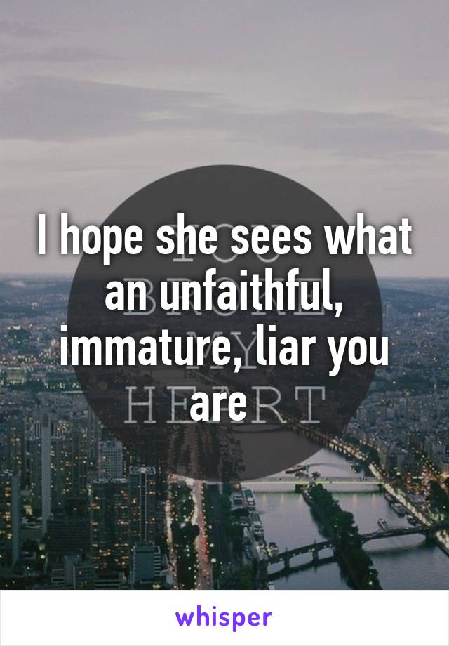 I hope she sees what an unfaithful, immature, liar you are 