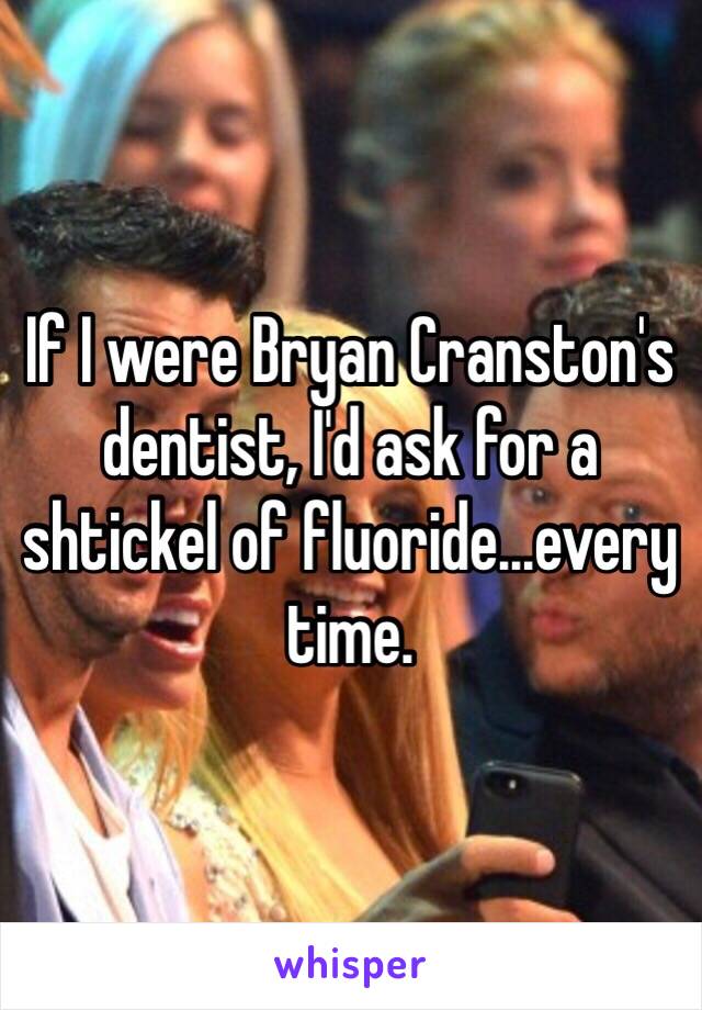 If I were Bryan Cranston's dentist, I'd ask for a shtickel of fluoride...every time.