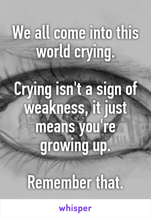 We all come into this world crying.

Crying isn't a sign of weakness, it just means you're growing up.

Remember that.