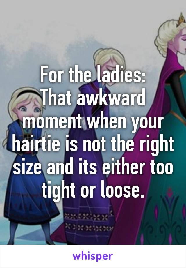 For the ladies:
That awkward moment when your hairtie is not the right size and its either too tight or loose.