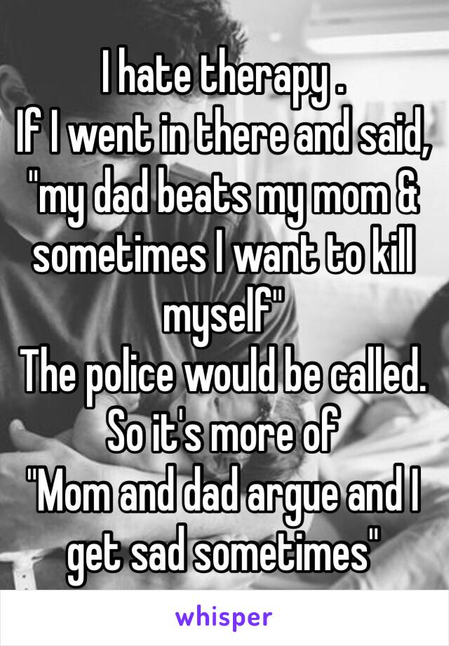 I hate therapy .
If I went in there and said, "my dad beats my mom & sometimes I want to kill myself"
The police would be called.
So it's more of 
"Mom and dad argue and I get sad sometimes"