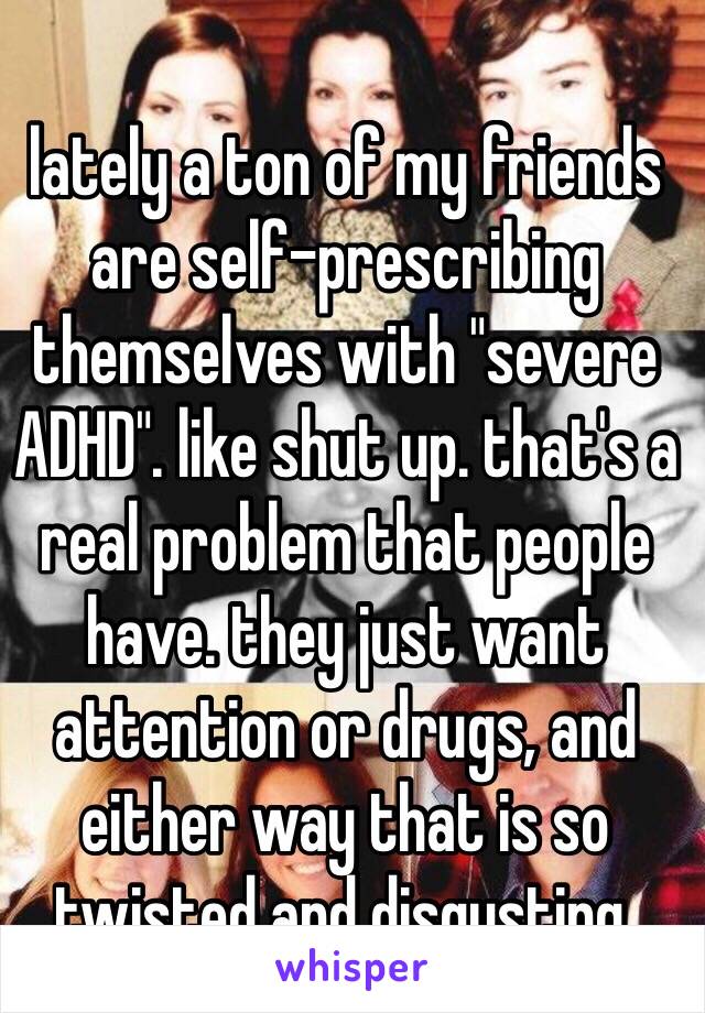 lately a ton of my friends are self-prescribing themselves with "severe ADHD". like shut up. that's a real problem that people have. they just want attention or drugs, and either way that is so twisted and disgusting. 