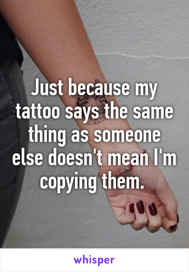 Just because my tattoo says the same thing as someone else doesn't mean I'm copying them. 