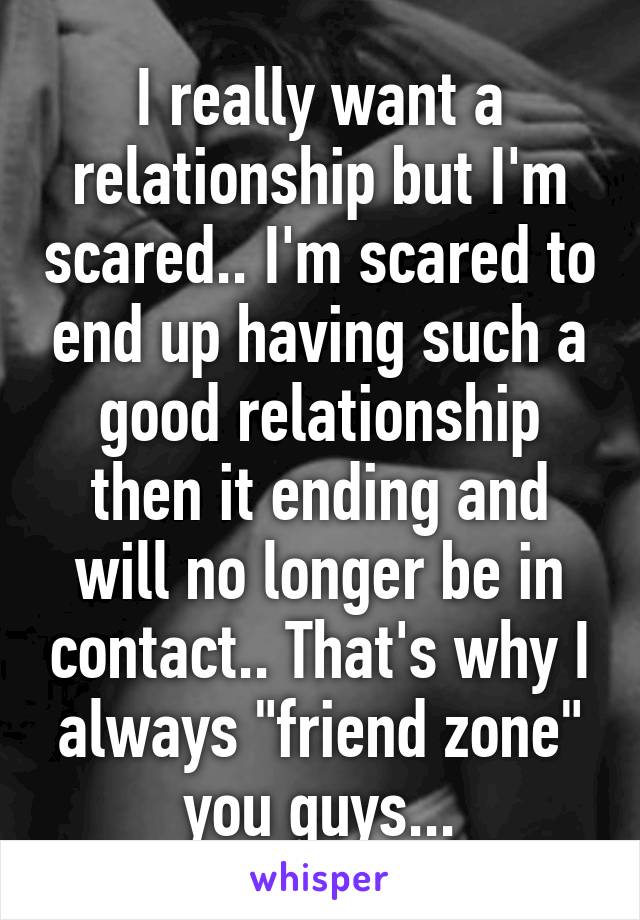 I really want a relationship but I'm scared.. I'm scared to end up having such a good relationship then it ending and will no longer be in contact.. That's why I always "friend zone" you guys...