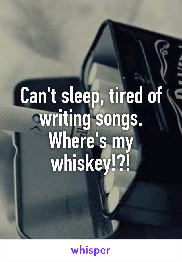 Can't sleep, tired of writing songs. Where's my whiskey!?!