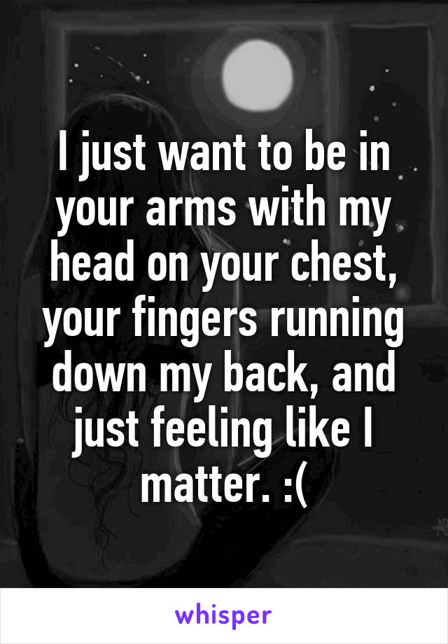 I just want to be in your arms with my head on your chest, your fingers running down my back, and just feeling like I matter. :(