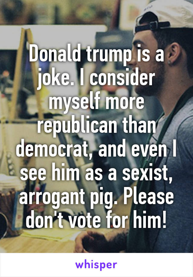 Donald trump is a joke. I consider myself more republican than democrat, and even I see him as a sexist, arrogant pig. Please don't vote for him!