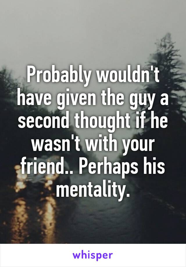 Probably wouldn't have given the guy a second thought if he wasn't with your friend.. Perhaps his mentality.