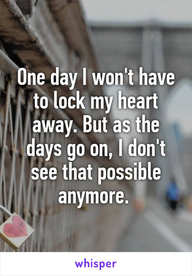 One day I won't have to lock my heart away. But as the days go on, I don't see that possible anymore. 