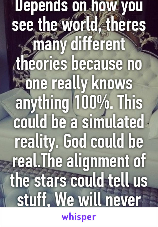 Depends on how you see the world, theres many different theories because no one really knows anything 100%. This could be a simulated reality. God could be real.The alignment of the stars could tell us stuff, We will never know. 