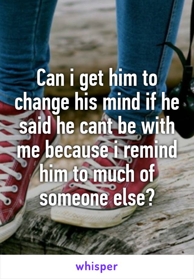 Can i get him to change his mind if he said he cant be with me because i remind him to much of someone else?